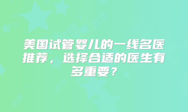 美国试管婴儿的一线名医推荐，选择合适的医生有多重要？