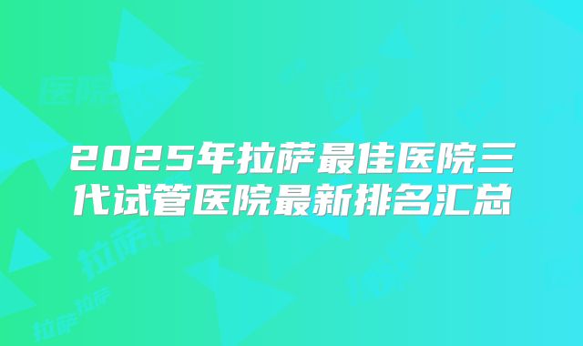 2025年拉萨最佳医院三代试管医院最新排名汇总