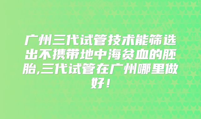 广州三代试管技术能筛选出不携带地中海贫血的胚胎,三代试管在广州哪里做好！