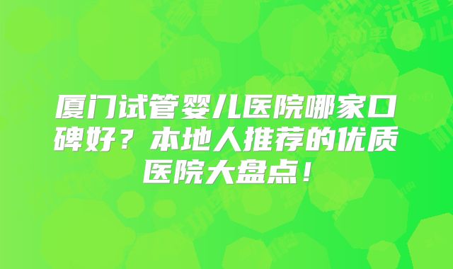 厦门试管婴儿医院哪家口碑好?本地人推荐的优质医院大盘点!