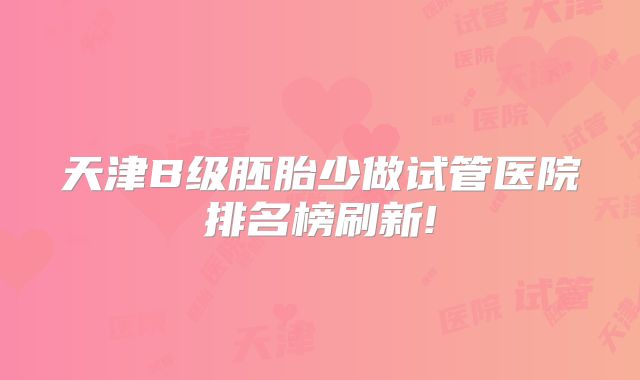 天津B级胚胎少做试管医院排名榜刷新!