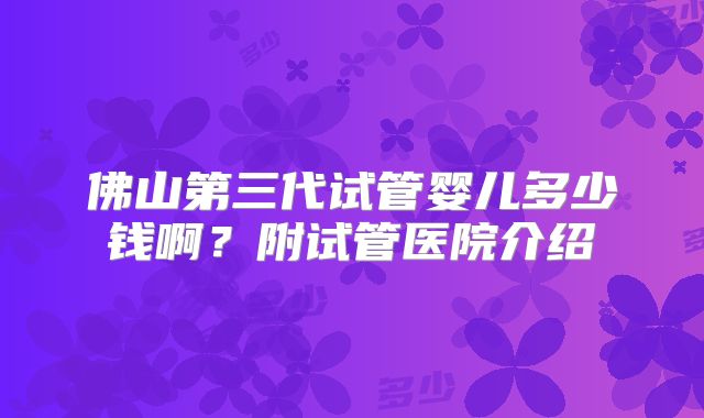 佛山第三代试管婴儿多少钱啊？附试管医院介绍