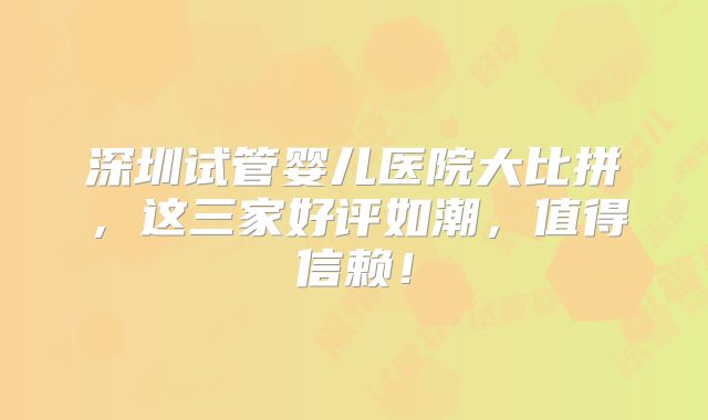 深圳试管婴儿医院大比拼，这三家好评如潮，值得信赖！