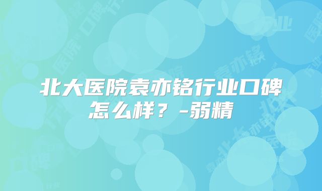北大医院袁亦铭行业口碑怎么样？-弱精