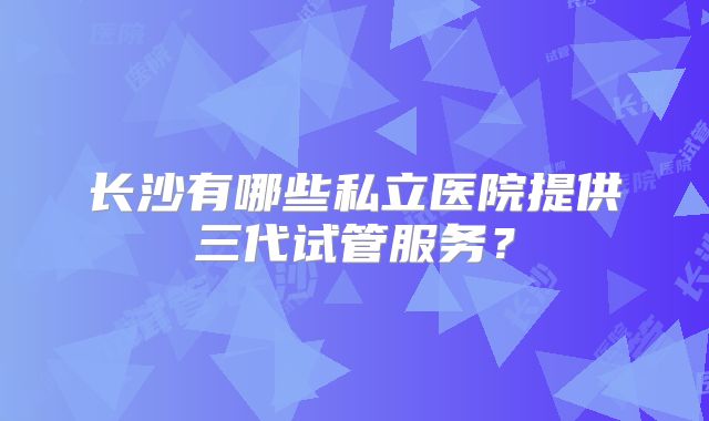 长沙有哪些私立医院提供三代试管服务？