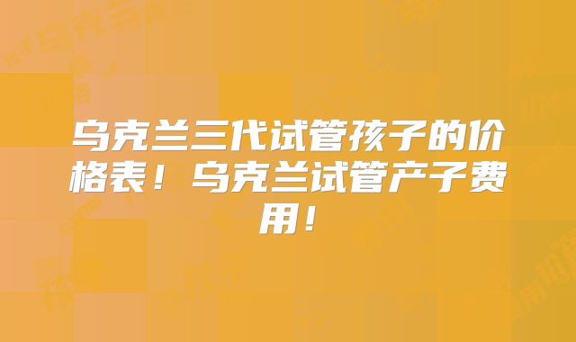 乌克兰三代试管孩子的价格表!乌克兰试管产子费用!