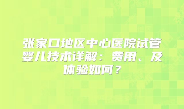 张家口地区中心医院试管婴儿技术详解：费用、及体验如何？