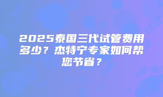 2025泰国三代试管费用多少？杰特宁专家如何帮您节省？