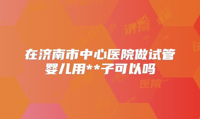 在济南市中心医院做试管婴儿用**子可以吗