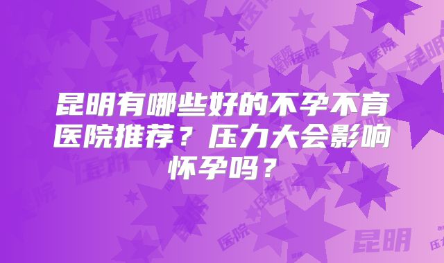 昆明有哪些好的不孕不育医院推荐？压力大会影响怀孕吗？