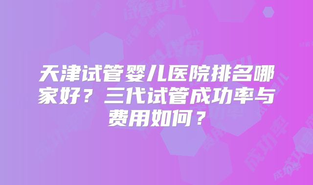 天津试管婴儿医院排名哪家好？三代试管成功率与费用如何？