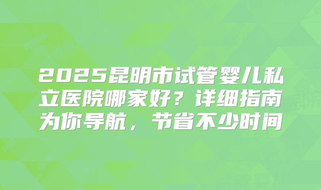 2025昆明市试管婴儿私立医院哪家好?详细指南为你导航,节省不少时间