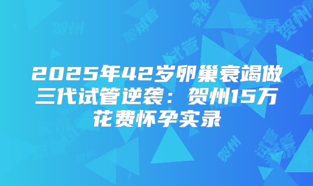 2025年42岁卵巢衰竭做三代试管逆袭：贺州15万花费怀孕实录