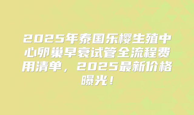 2025年泰国乐樱生殖中心卵巢早衰试管全流程费用清单，2025最新价格曝光！
