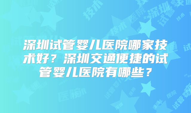 深圳试管婴儿医院哪家技术好？深圳交通便捷的试管婴儿医院有哪些？