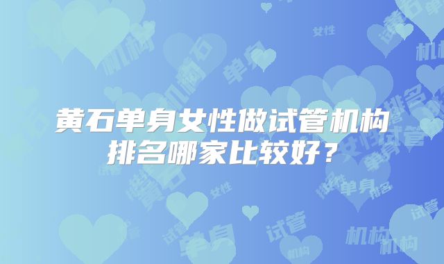 黄石单身女性做试管机构排名哪家比较好?