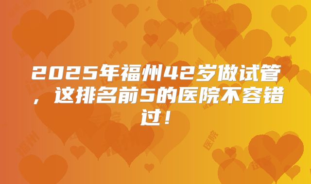 2025年福州42岁做试管,这排名前5的医院不容错过!