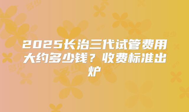 2025长治三代试管费用大约多少钱?收费标准出炉