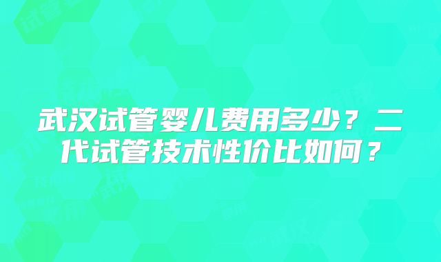 武汉试管婴儿费用多少?二代试管技术性价比如何?