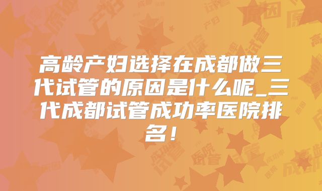 高龄产妇选择在成都做三代试管的原因是什么呢_三代成都试管成功率医院排名！