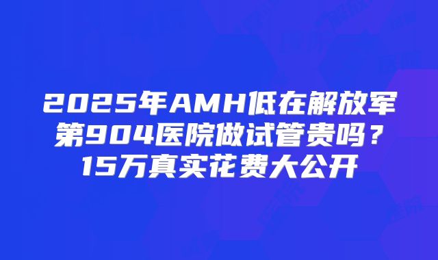2025年AMH低在解放军第904医院做试管贵吗?15万真实花费大公开