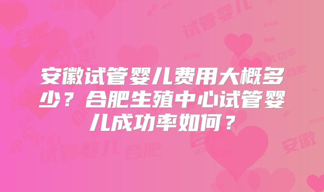安徽试管婴儿费用大概多少？合肥生殖中心试管婴儿成功率如何？