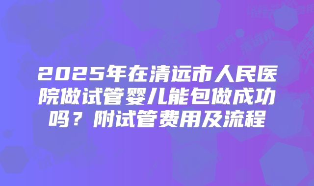 2025年在清远市人民医院做试管婴儿能包做成功吗?附试管费用及流程