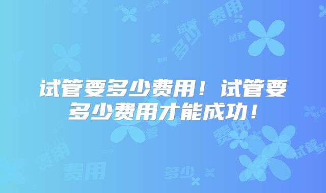 试管要多少费用!试管要多少费用才能成功!