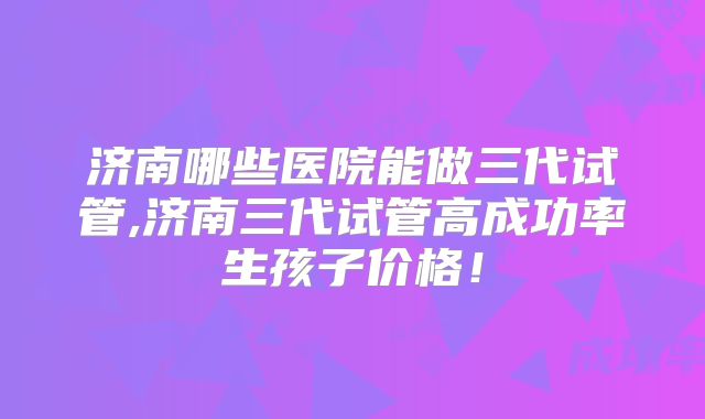 济南哪些医院能做三代试管,济南三代试管高成功率生孩子价格！