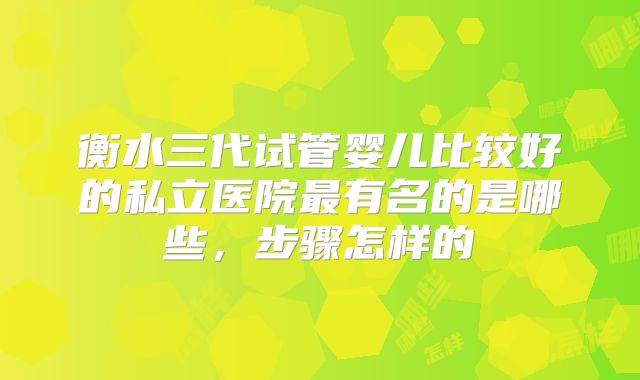 衡水三代试管婴儿比较好的私立医院最有名的是哪些，步骤怎样的