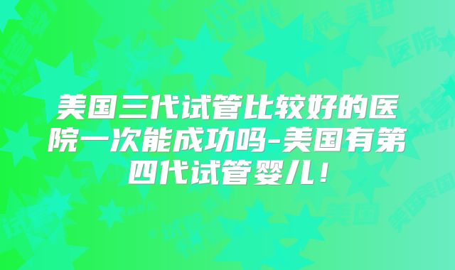 美国三代试管比较好的医院一次能成功吗-美国有第四代试管婴儿！