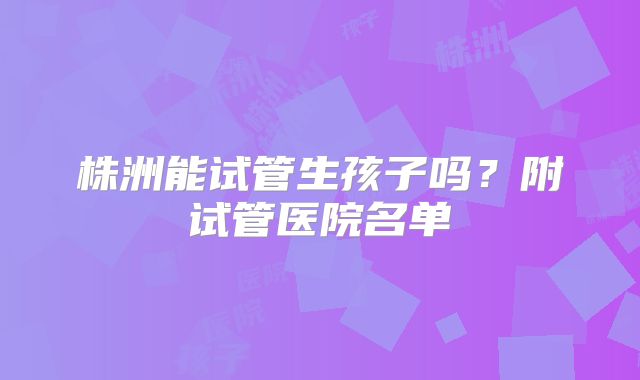 株洲能试管生孩子吗？附试管医院名单