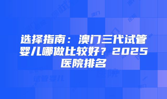 选择指南：澳门三代试管婴儿哪做比较好？2025医院排名