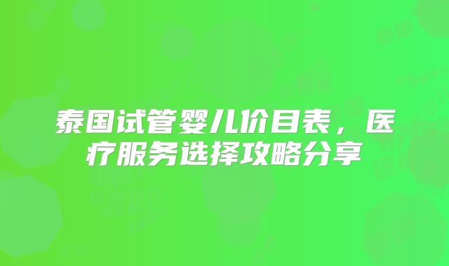 泰国试管婴儿价目表，医疗服务选择攻略分享