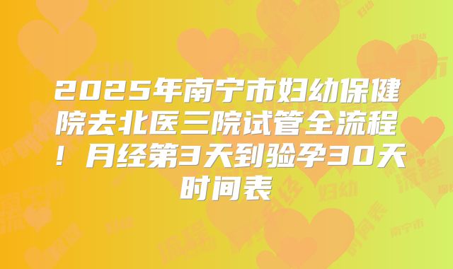 2025年南宁市妇幼保健院去北医三院试管全流程！月经第3天到验孕30天时间表