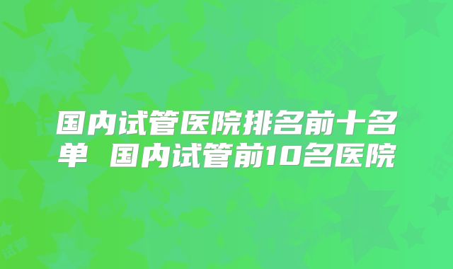 国内试管医院排名前十名单 国内试管前10名医院