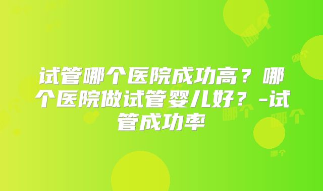 试管哪个医院成功高？哪个医院做试管婴儿好？-试管成功率