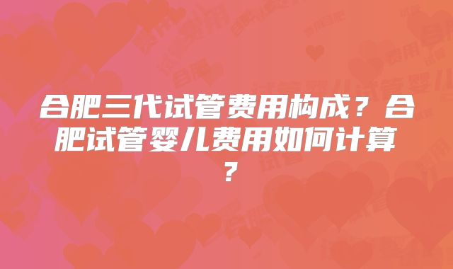 合肥三代试管费用构成？合肥试管婴儿费用如何计算？