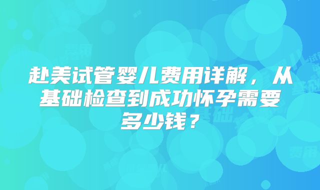 赴美试管婴儿费用详解,从基础检查到成功怀孕需要多少钱?