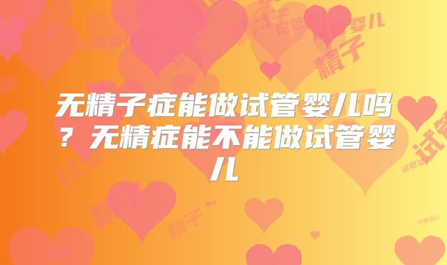 无精子症能做试管婴儿吗？无精症能不能做试管婴儿