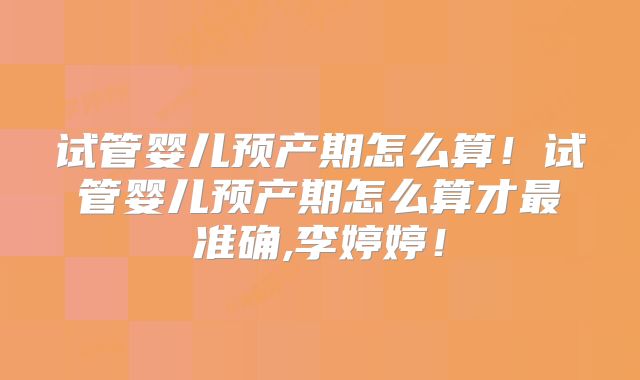 试管婴儿预产期怎么算！试管婴儿预产期怎么算才最准确,李婷婷！