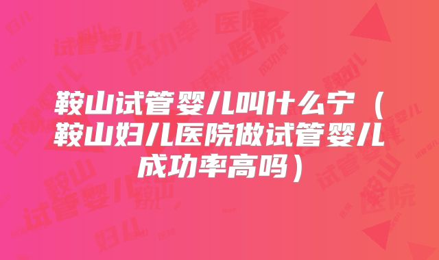 鞍山试管婴儿叫什么宁（鞍山妇儿医院做试管婴儿成功率高吗）