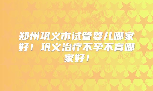 郑州巩义市试管婴儿哪家好！巩义治疗不孕不育哪家好！