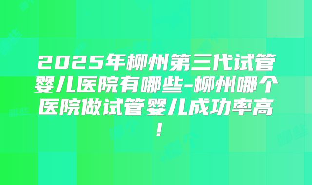 2025年柳州第三代试管婴儿医院有哪些-柳州哪个医院做试管婴儿成功率高!