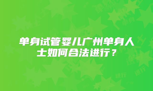 单身试管婴儿广州单身人士如何合法进行？