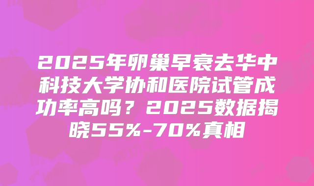 2025年卵巢早衰去华中科技大学协和医院试管成功率高吗？2025数据揭晓55%-70%真相