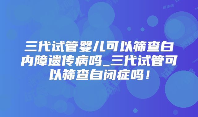三代试管婴儿可以筛查白内障遗传病吗_三代试管可以筛查自闭症吗!