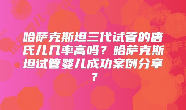 哈萨克斯坦三代试管的唐氏儿几率高吗？哈萨克斯坦试管婴儿成功案例分享？