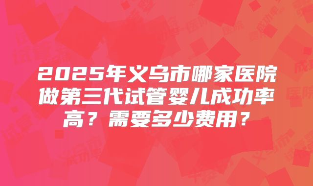 2025年义乌市哪家医院做第三代试管婴儿成功率高？需要多少费用？