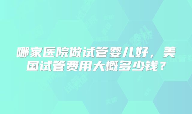 哪家医院做试管婴儿好，美国试管费用大概多少钱？